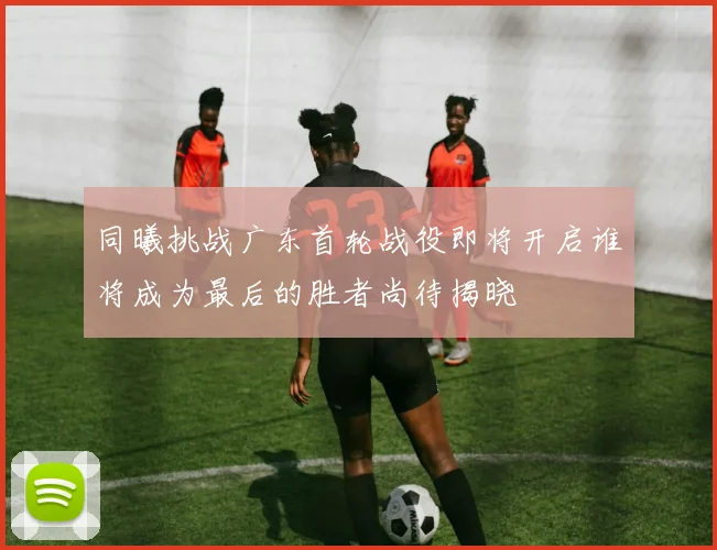 同曦挑战广东首轮战役即将开启谁将成为最后的胜者尚待揭晓