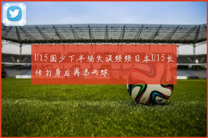U15国少下半场失误频频日本U15长传打身后再添两球