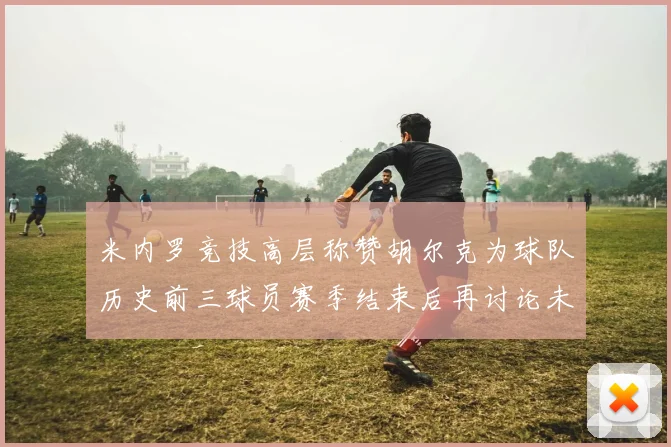 米内罗竞技高层称赞胡尔克为球队历史前三球员赛季结束后再讨论未来计划