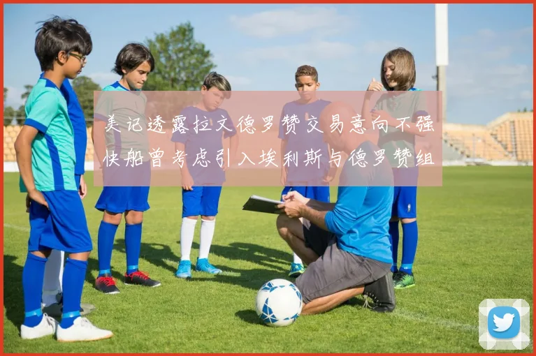 美记透露拉文德罗赞交易意向不强快船曾考虑引入埃利斯与德罗赞组合