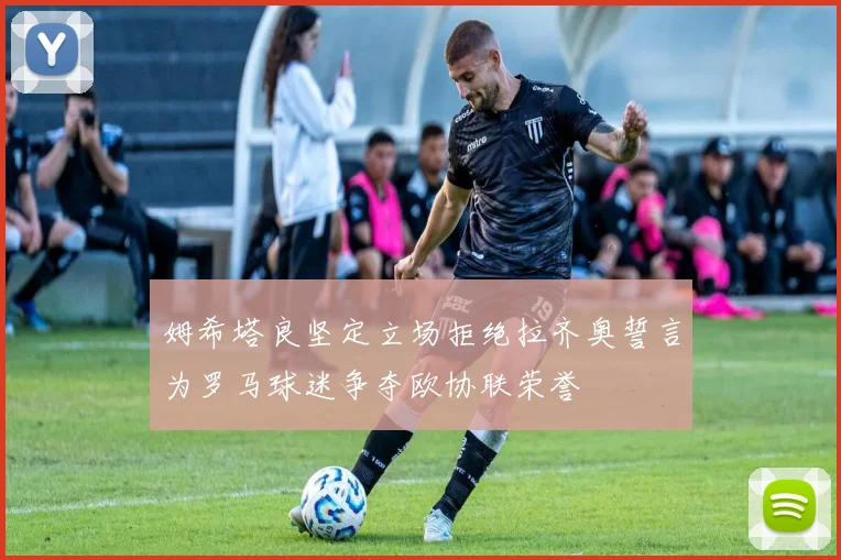 姆希塔良坚定立场拒绝拉齐奥誓言为罗马球迷争夺欧协联荣誉