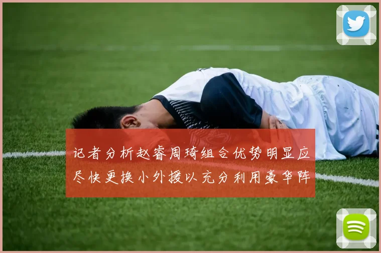 记者分析赵睿周琦组合优势明显应尽快更换小外援以充分利用豪华阵容