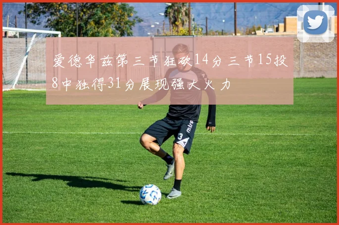 爱德华兹第三节狂砍14分三节15投8中独得31分展现强大火力