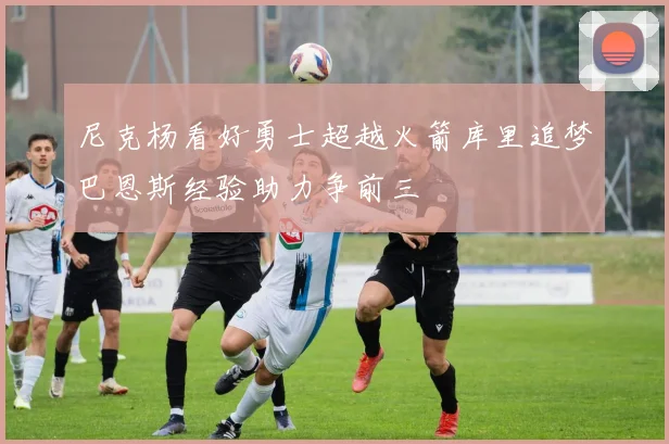 尼克杨看好勇士超越火箭库里追梦巴恩斯经验助力争前三