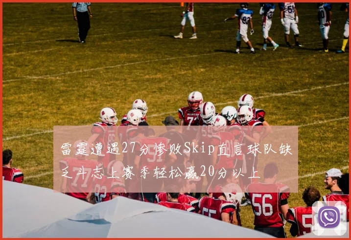 雷霆遭遇27分惨败Skip直言球队缺乏斗志上赛季轻松赢20分以上