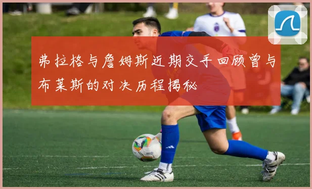 弗拉格与詹姆斯近期交手回顾曾与布莱斯的对决历程揭秘