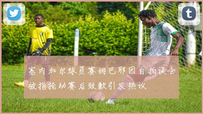 塞内加尔球员赛姆巴耶因自拍误会被指抢劫赛后致歉引发热议