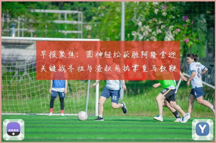 早报聚焦：圆神轻松获胜阿隆索迎关键战齐祖与渣叔或执掌皇马教鞭