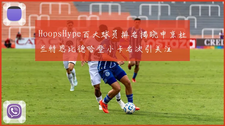HoopsHype百大球员排名揭晓申京杜兰特恩比德哈登小卡名次引关注