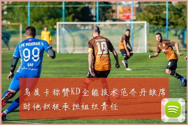 乌度卡称赞KD全能技术范乔丹缺席时他积极承担组织责任