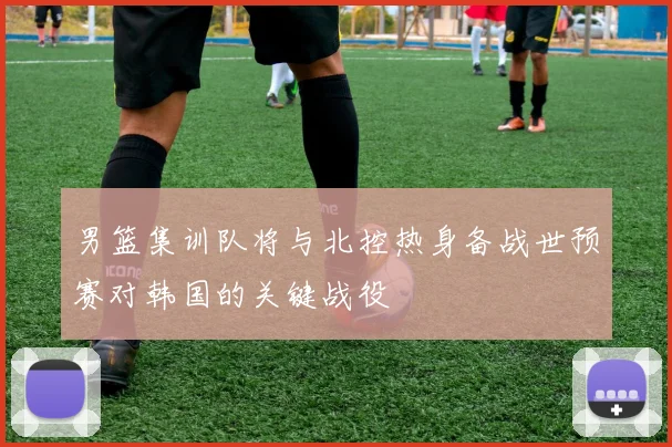 男篮集训队将与北控热身备战世预赛对韩国的关键战役