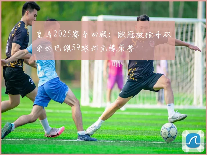 皇马2025赛季回顾：欧冠被枪手双杀姆巴佩59球却无缘荣誉