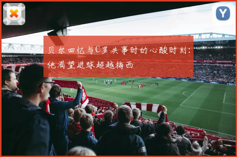 贝尔回忆与C罗共事时的心酸时刻：他渴望进球超越梅西