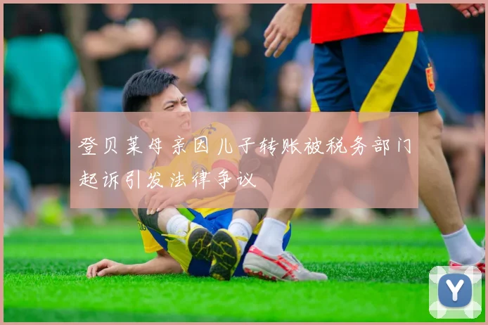 登贝莱母亲因儿子转账被税务部门起诉引发法律争议