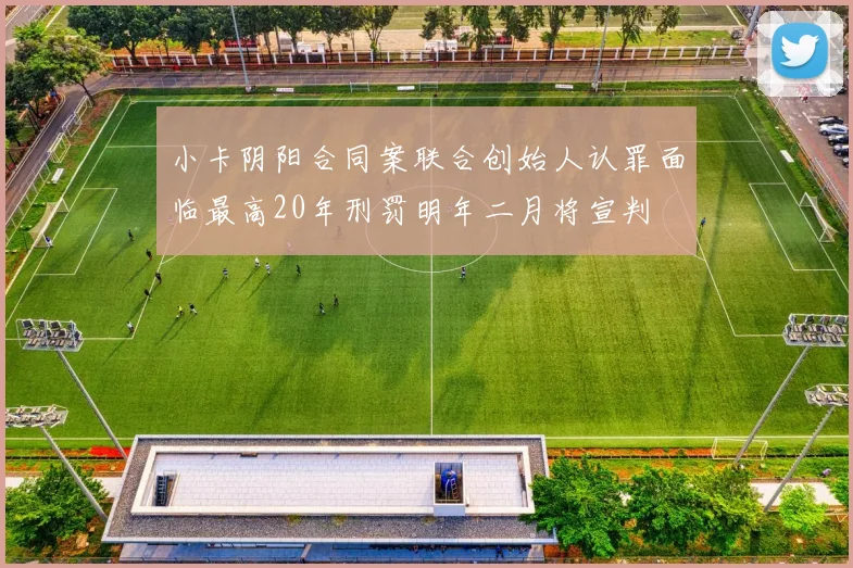 小卡阴阳合同案联合创始人认罪面临最高20年刑罚明年二月将宣判