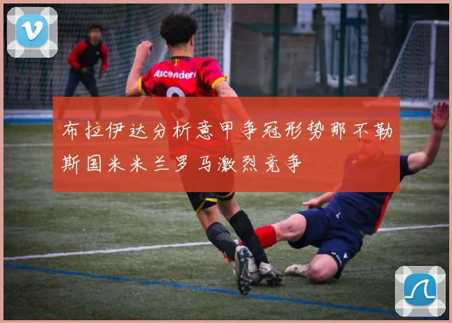 布拉伊达分析意甲争冠形势那不勒斯国米米兰罗马激烈竞争