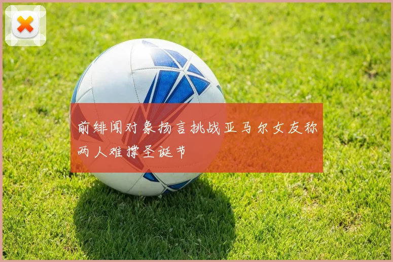 前绯闻对象扬言挑战亚马尔女友称两人难撑圣诞节