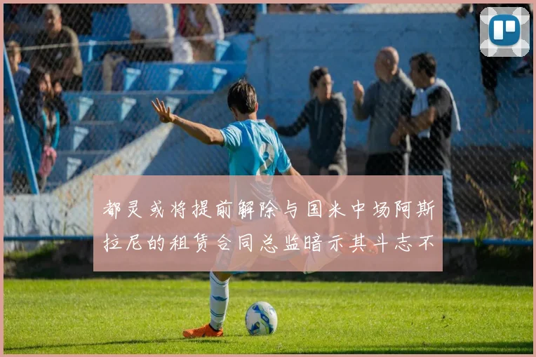 都灵或将提前解除与国米中场阿斯拉尼的租赁合同总监暗示其斗志不足