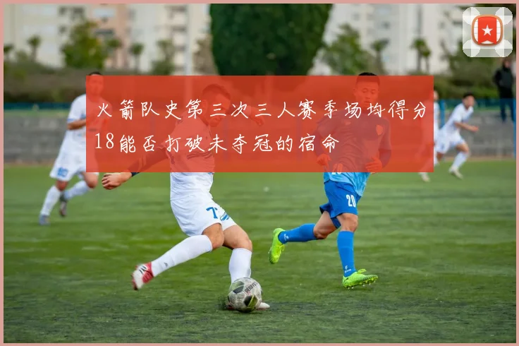 火箭队史第三次三人赛季场均得分18能否打破未夺冠的宿命