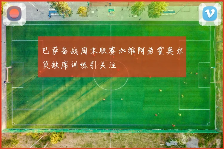 巴萨备战周末联赛加维阿劳霍奥尔莫缺席训练引关注