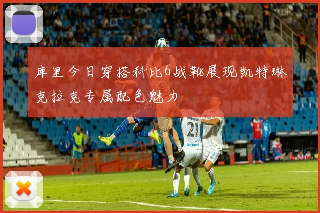 库里今日穿搭科比6战靴展现凯特琳克拉克专属配色魅力