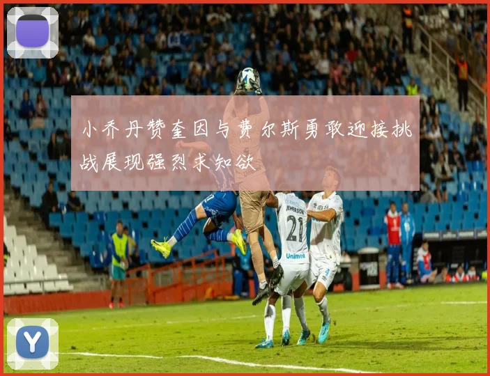 小乔丹赞奎因与费尔斯勇敢迎接挑战展现强烈求知欲
