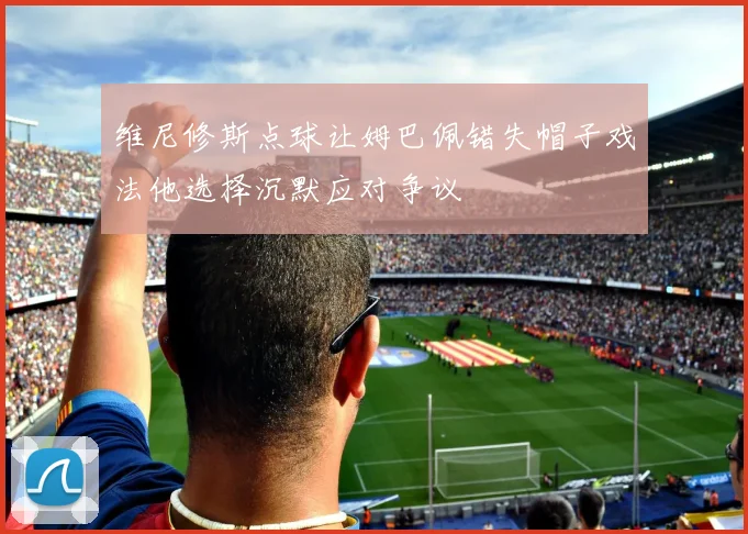 维尼修斯点球让姆巴佩错失帽子戏法他选择沉默应对争议