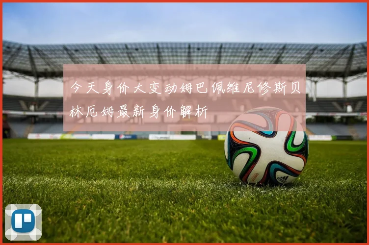 今天身价大变动姆巴佩维尼修斯贝林厄姆最新身价解析