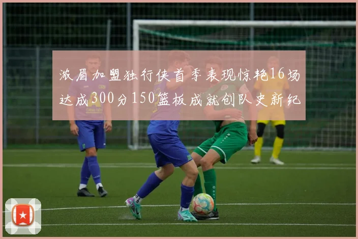 浓眉加盟独行侠首季表现惊艳16场达成300分150篮板成就创队史新纪录