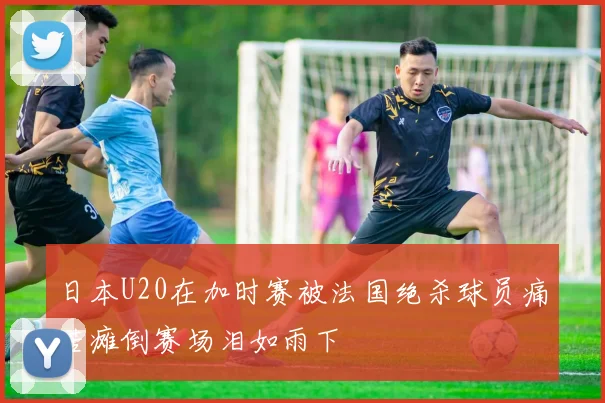 日本U20在加时赛被法国绝杀球员痛苦瘫倒赛场泪如雨下