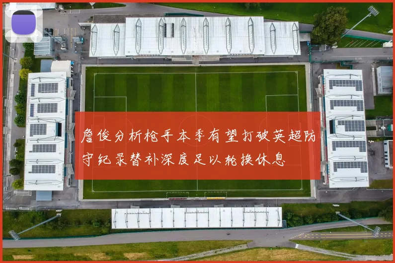 詹俊分析枪手本季有望打破英超防守纪录替补深度足以轮换休息