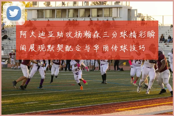 阿夫迪亚助攻杨瀚森三分球精彩瞬间展现默契配合与华丽传球技巧
