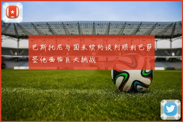巴斯托尼与国米续约谈判顺利巴萨签他面临巨大挑战