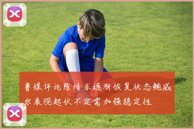 鲁媒评论陈培东逐渐恢复状态鲍威尔表现起伏不定需加强稳定性
