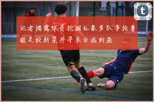 记者揭露球员挖掘乱象多队争抢鲁能足校新星并寻求分成利益