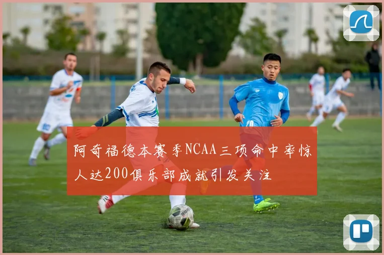阿奇福德本赛季NCAA三项命中率惊人达200俱乐部成就引发关注