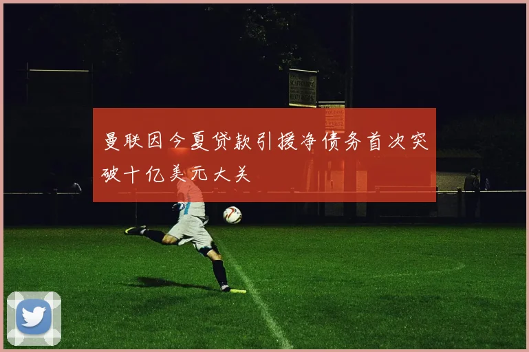 曼联因今夏贷款引援净债务首次突破十亿美元大关