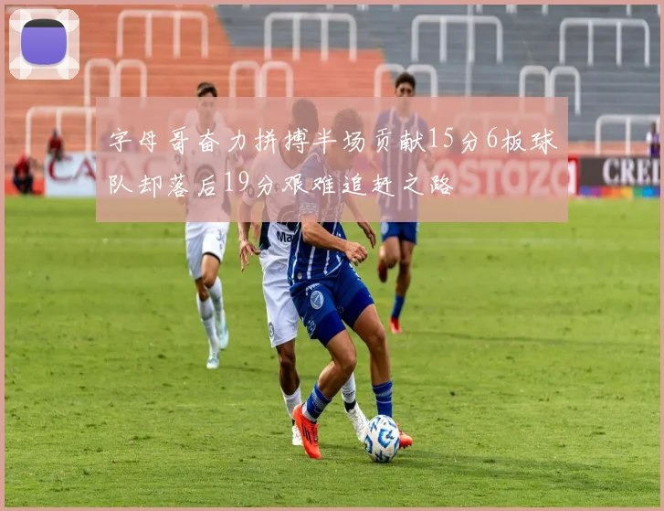 字母哥奋力拼搏半场贡献15分6板球队却落后19分艰难追赶之路