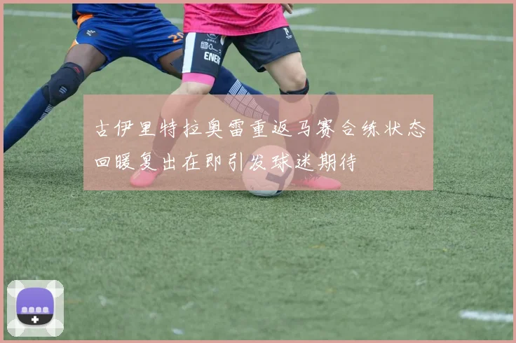 古伊里特拉奥雷重返马赛合练状态回暖复出在即引发球迷期待