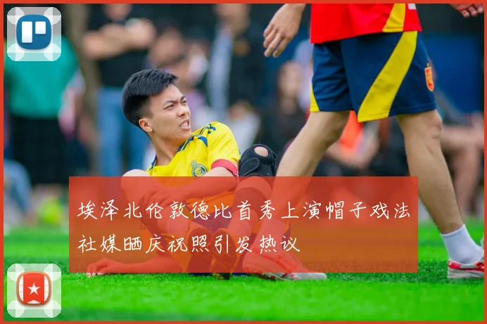 埃泽北伦敦德比首秀上演帽子戏法社媒晒庆祝照引发热议