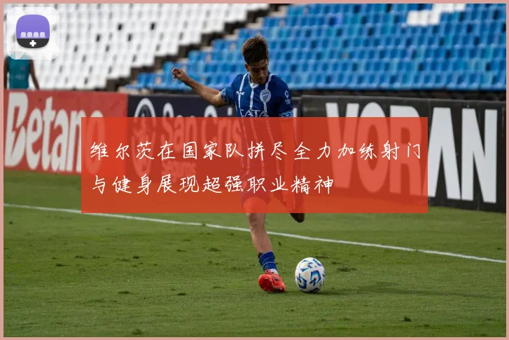 维尔茨在国家队拼尽全力加练射门与健身展现超强职业精神