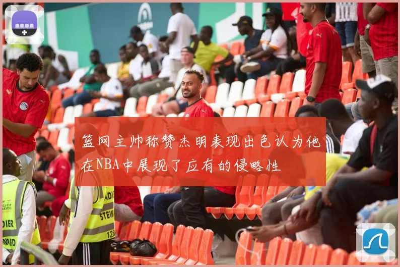 篮网主帅称赞杰明表现出色认为他在NBA中展现了应有的侵略性