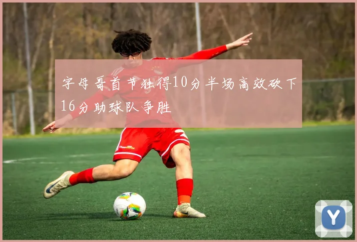 字母哥首节独得10分半场高效砍下16分助球队争胜