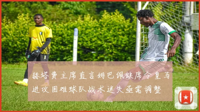 赫塔费主席直言姆巴佩缺席令皇马进攻困难球队战术迷失亟需调整