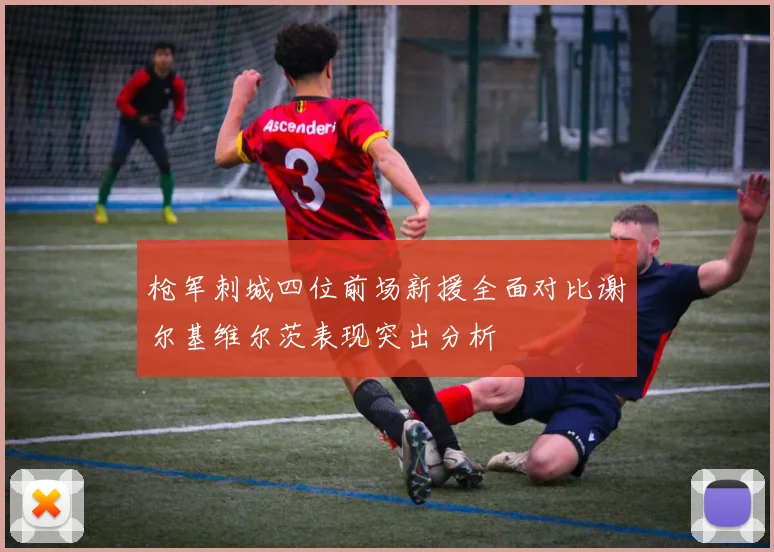 枪军刺城四位前场新援全面对比谢尔基维尔茨表现突出分析