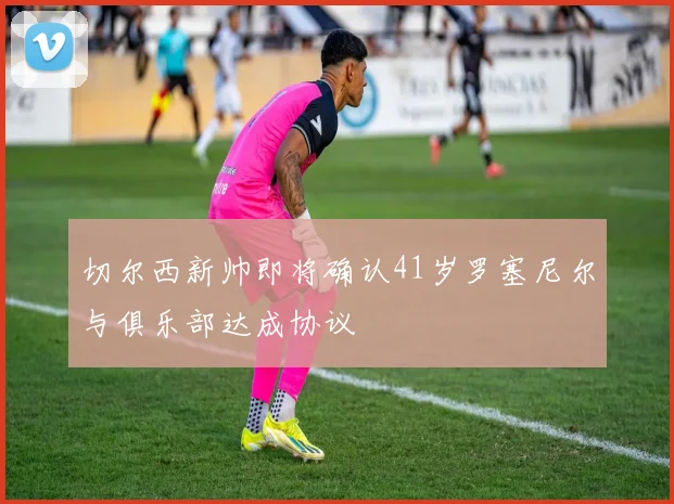 切尔西新帅即将确认41岁罗塞尼尔与俱乐部达成协议