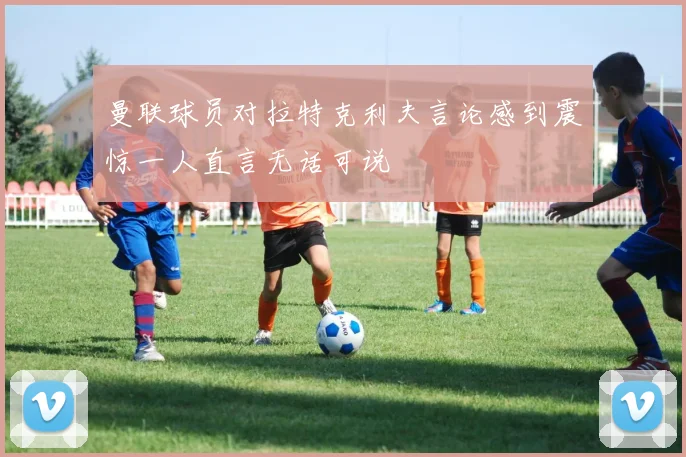 曼联球员对拉特克利夫言论感到震惊一人直言无话可说
