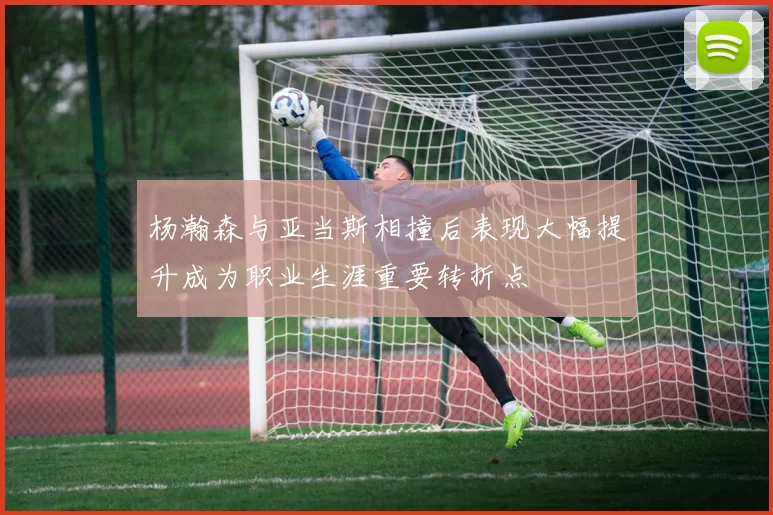 杨瀚森与亚当斯相撞后表现大幅提升成为职业生涯重要转折点