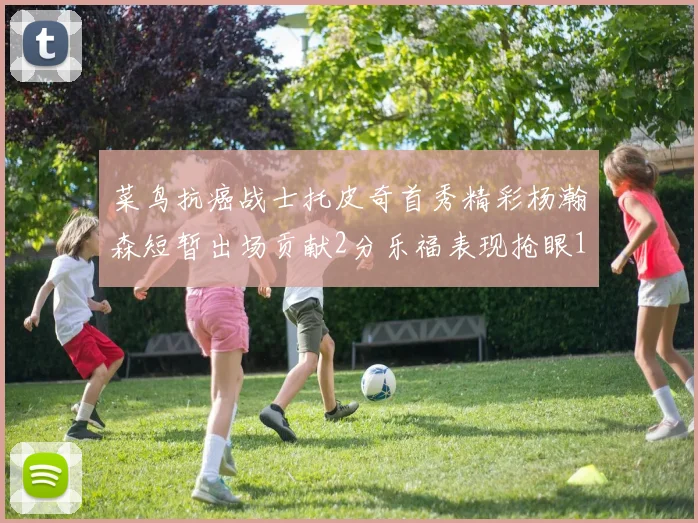 菜鸟抗癌战士托皮奇首秀精彩杨瀚森短暂出场贡献2分乐福表现抢眼14分钟斩获11分2助